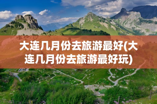 大连几月份去旅游最好(大连几月份去旅游最好玩)