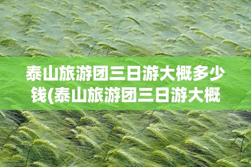 泰山旅游团三日游大概多少钱(泰山旅游团三日游大概多少钱一天)