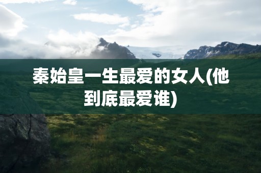 秦始皇一生最爱的女人(他到底最爱谁)