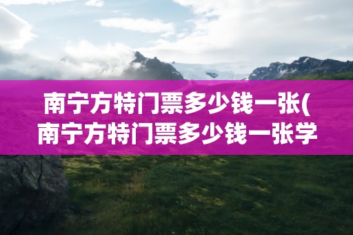 南宁方特门票多少钱一张(南宁方特门票多少钱一张学生)