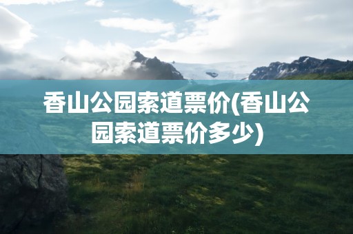 香山公园索道票价(香山公园索道票价多少)