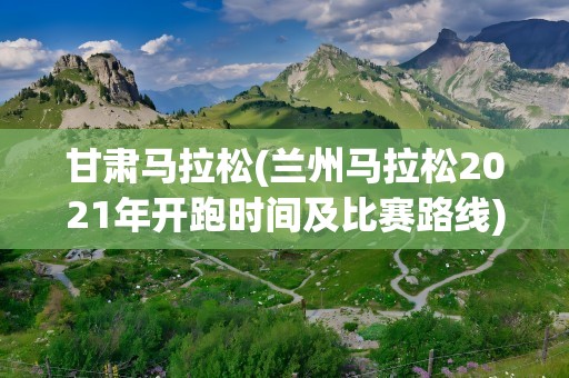 甘肃马拉松(兰州马拉松2021年开跑时间及比赛路线)