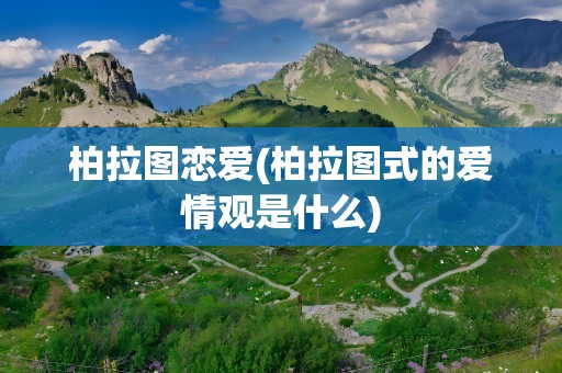 柏拉图恋爱(柏拉图式的爱情观是什么)