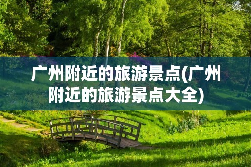 广州附近的旅游景点(广州附近的旅游景点大全)