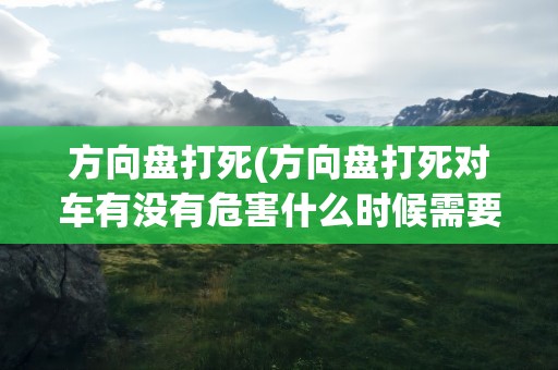 方向盘打死(方向盘打死对车有没有危害什么时候需要打死方向盘)