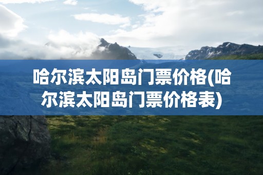 哈尔滨太阳岛门票价格(哈尔滨太阳岛门票价格表)