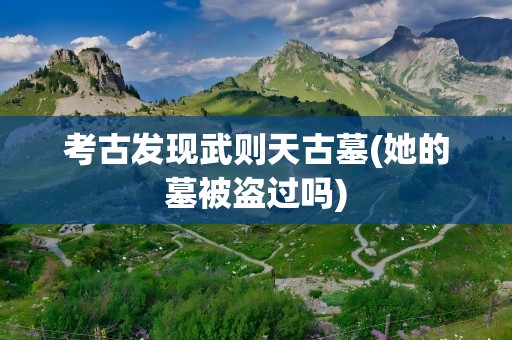 考古发现武则天古墓(她的墓被盗过吗)