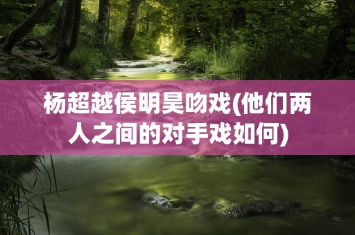 杨超越侯明昊吻戏(他们两人之间的对手戏如何)