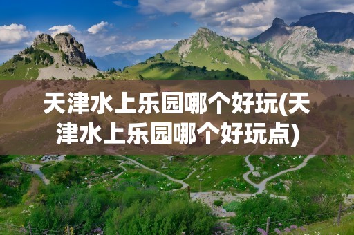 天津水上乐园哪个好玩(天津水上乐园哪个好玩点)
