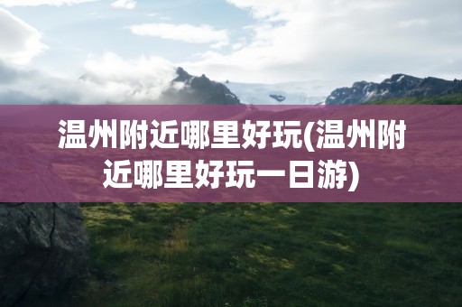 温州附近哪里好玩(温州附近哪里好玩一日游)
