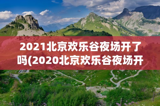 2021北京欢乐谷夜场开了吗(2020北京欢乐谷夜场开了吗)