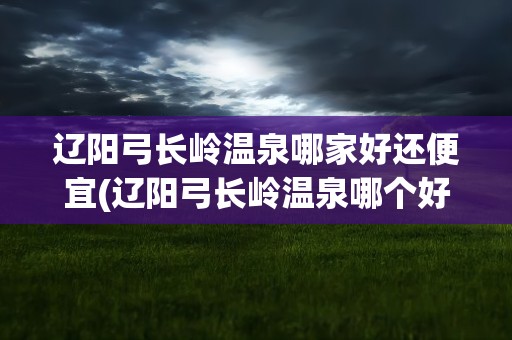 辽阳弓长岭温泉哪家好还便宜(辽阳弓长岭温泉哪个好)