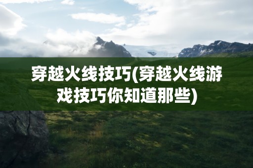 穿越火线技巧(穿越火线游戏技巧你知道那些)