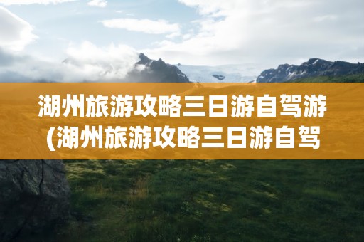 湖州旅游攻略三日游自驾游(湖州旅游攻略三日游自驾游路线)