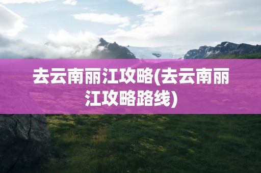 去云南丽江攻略(去云南丽江攻略路线)