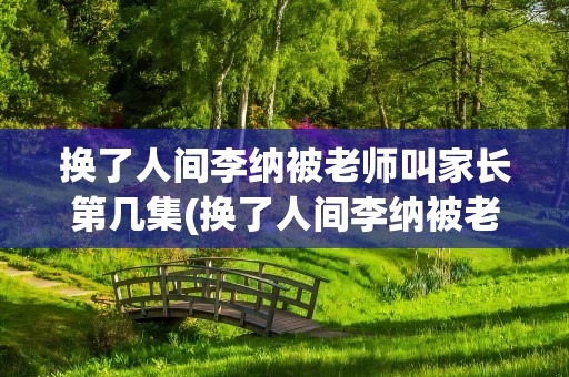 换了人间李纳被老师叫家长第几集(换了人间李纳被老师叫家长第几集后续)