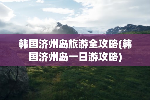 韩国济州岛旅游全攻略(韩国济州岛一日游攻略)
