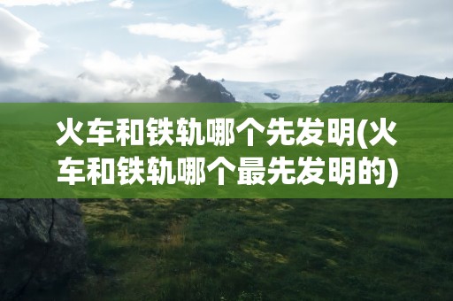 火车和铁轨哪个先发明(火车和铁轨哪个最先发明的)