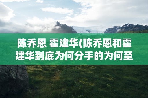 陈乔恩 霍建华(陈乔恩和霍建华到底为何分手的为何至今仍是谜)