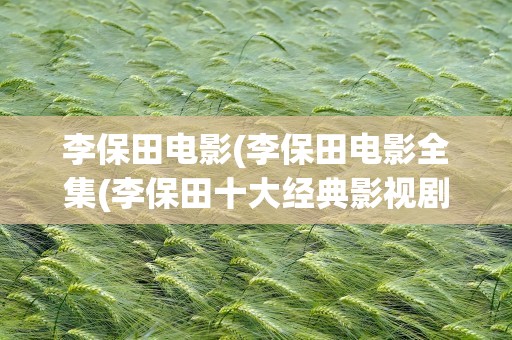 李保田电影(李保田电影全集(李保田十大经典影视剧))