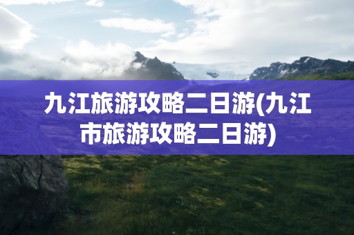 九江旅游攻略二日游(九江市旅游攻略二日游)