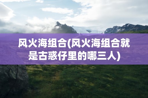 风火海组合(风火海组合就是古惑仔里的哪三人)