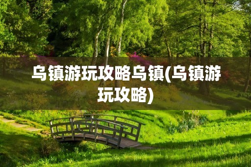 乌镇游玩攻略乌镇(乌镇游玩攻略)