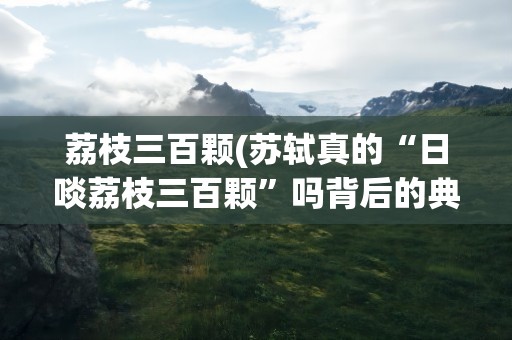荔枝三百颗(苏轼真的“日啖荔枝三百颗”吗背后的典故是什么)