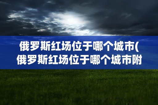 俄罗斯红场位于哪个城市(俄罗斯红场位于哪个城市附近)