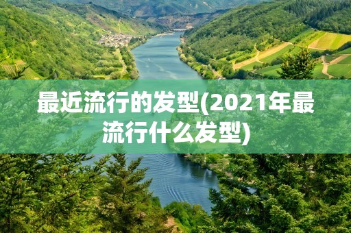 最近流行的发型(2021年最流行什么发型)
