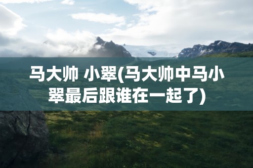 马大帅 小翠(马大帅中马小翠最后跟谁在一起了)