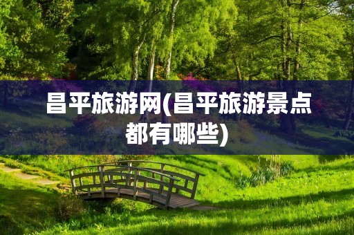 昌平旅游网(昌平旅游景点都有哪些)