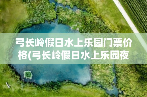 弓长岭假日水上乐园门票价格(弓长岭假日水上乐园夜场门票价格)