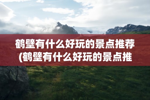 鹤壁有什么好玩的景点推荐(鹤壁有什么好玩的景点推荐吗)