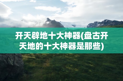 开天辟地十大神器(盘古开天地的十大神器是那些)