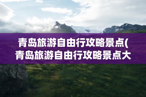 青岛旅游自由行攻略景点(青岛旅游自由行攻略景点大全)