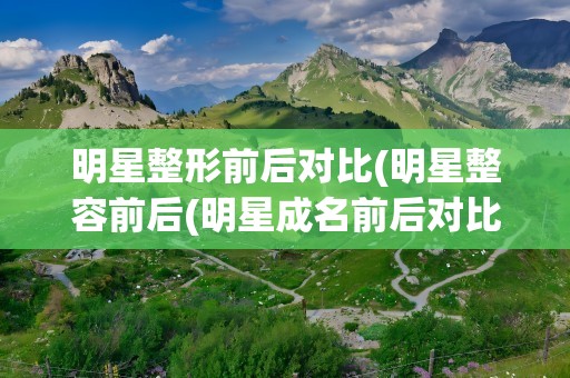 明星整形前后对比(明星整容前后(明星成名前后对比照大合集))