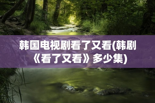 韩国电视剧看了又看(韩剧《看了又看》多少集)