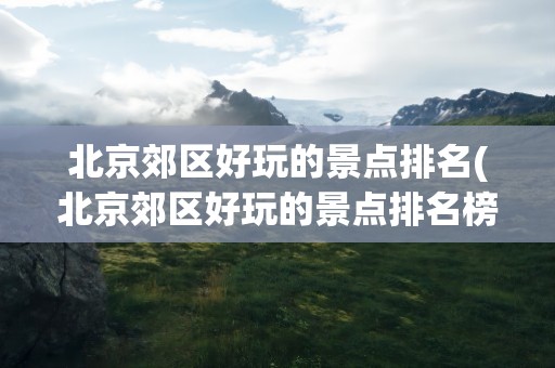 北京郊区好玩的景点排名(北京郊区好玩的景点排名榜)