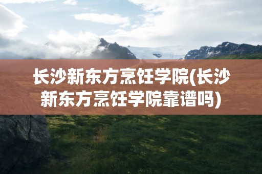 长沙新东方烹饪学院(长沙新东方烹饪学院靠谱吗)