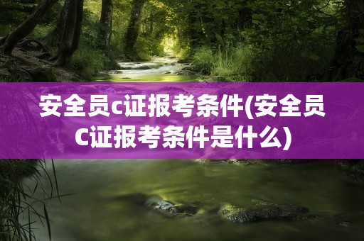 安全员c证报考条件(安全员C证报考条件是什么)