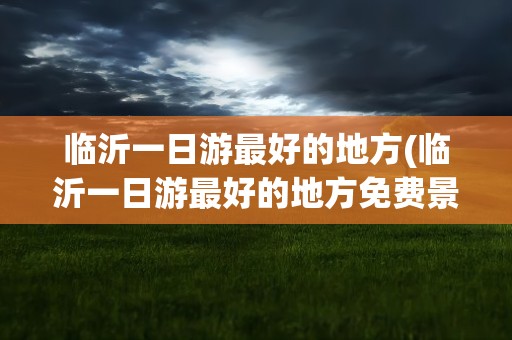临沂一日游最好的地方(临沂一日游最好的地方免费景点)
