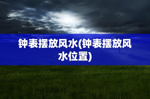 钟表摆放风水(钟表摆放风水位置)