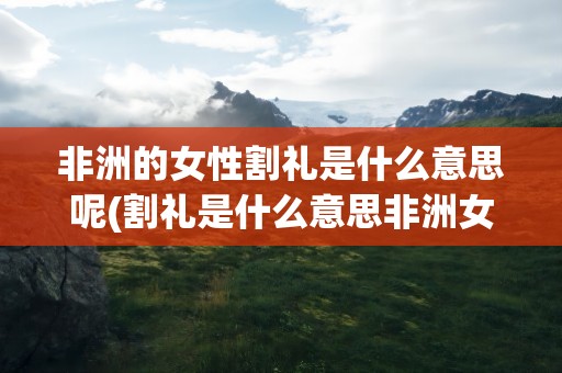 非洲的女性割礼是什么意思呢(割礼是什么意思非洲女性为什么要割礼到底是割哪里)