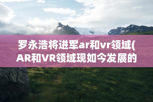 罗永浩将进军ar和vr领域(AR和VR领域现如今发展的如何)