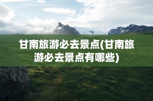 甘南旅游必去景点(甘南旅游必去景点有哪些)