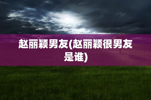 赵丽颖男友(赵丽颖很男友是谁)