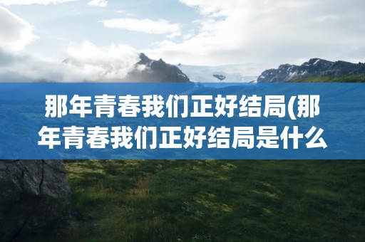 那年青春我们正好结局(那年青春我们正好结局是什么)