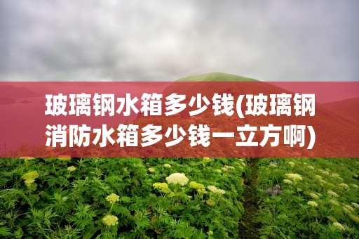 玻璃钢水箱多少钱(玻璃钢消防水箱多少钱一立方啊)