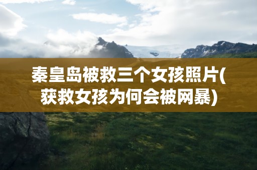秦皇岛被救三个女孩照片(获救女孩为何会被网暴)